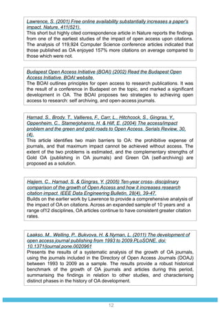 Laakso, M., Welling, P., Bukvova, H. & Nyman, L. (2011) The development of
open access journal publishing from 1993 to 2009.PLoSONE, doi:
10.1371/journal.pone.0020961
Presents the results of a systematic analysis of the growth of OA journals,
using the journals included in the Directory of Open Access Journals (DOAJ)
between 1993 to 2009 as a sample. The results provide a robust historical
benchmark of the growth of OA journals and articles during this period,
summarising the findings in relation to other studies, and characterising
distinct phases in the history of OA development.
Hajjem, C., Harnad, S. & Gingras, Y. (2005) Ten-year cross- disciplinary
comparison of the growth of Open Access and how it increases research
citation impact. IEEE Data Engineering Bulletin, 28(4), 39-47.
Builds on the earlier work by Lawrence to provide a comprehensive analysis of
the impact of OA on citations. Across an expanded sample of 10 years and a
range of12 disciplines, OA articles continue to have consistent greater citation
rates.
Harnad, S., Brody, T., Vallieres, F., Carr, L., Hitchcock, S., Gingras, Y.,
Oppenheim, C., Stamerjohanns, H. & Hilf, E. (2004) The access/impact
problem and the green and gold roads to Open Access. Serials Review, 30,
(4).
This article identifies two main barriers to OA: the prohibitive expense of
journals, and that maximum impact cannot be achieved without access. The
extent of the two problems is estimated, and the complementary strengths of
Gold OA (publishing in OA journals) and Green OA (self-archiving) are
proposed as a solution.
Budapest Open Access Initiative (BOAI) (2002) Read the Budapest Open
Access Initiative. BOAI website.
The BOAI outlines principles for open access to research publications. It was
the result of a conference in Budapest on the topic, and marked a significant
development in OA. The BOAI proposes two strategies to achieving open
access to research: self archiving, and open-access journals.
Lawrence, S. (2001) Free online availability substantially increases a paper's
impact. Nature, 411(521).
This short but highly cited correspondence article in Nature reports the findings
from one of the earliest studies of the impact of open access upon citations.
The analysis of 119,924 Computer Science conference articles indicated that
those published as OA enjoyed 157% more citations on average compared to
those which were not.
12
 