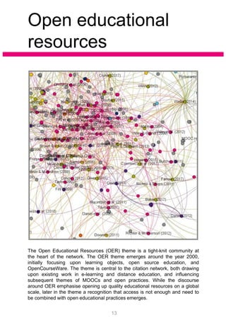 Open educational
resources
The Open Educational Resources (OER) theme is a tight-knit community at
the heart of the network. The OER theme emerges around the year 2000,
initially focusing upon learning objects, open source education, and
OpenCourseWare. The theme is central to the citation network, both drawing
upon existing work in e-learning and distance education, and influencing
subsequent themes of MOOCs and open practices. While the discourse
around OER emphasise opening up quality educational resources on a global
scale, later in the theme a recognition that access is not enough and need to
be combined with open educational practices emerges.
13
 