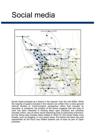 Social media
Social media emerged as a theme in the network, from the mid 2000s. While
the majority of papers included in the network are written from a more general
Internet Studies or Communication perspective rather than focused on
education or academia, the position of the theme suggests that this body of
work has been influential in thinking about open practices and scholarly
activities online. Use of online social networking tools is particularly prominent,
but the theme also includes ideas related to ‘Web 2.0’ and social media more
broadly, such as blogging. In very recent years, this theme has been less well
represented as the focus has shifted towards use of tools as part of Open
practices.
15
 