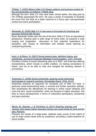Moran, M., Seaman, J. & Tinti-Kane, H. (2011) Teaching, learning, and
sharing: How todays higher education faculty use social media for work and for
play. Pearson.
Presents the results of a large-scale, relatively early survey of the extent of
use of major social media tools by academics, providing a useful baseline for
future studies.
Greenhow, C. (2009) Social scholarship: applying social networking
technologies to research practices. Knowledge Quest, 37(4), 42-47.
Greenhow presents an argument for increased use of Web 2.0 tools, in
particular social bookmarking tools, in schools and further education settings.
She emphasises the affordances for learning in online social networks and
coins the term ‘social scholarship’; while not focused on higher education, this
links to future developments in terms of networked participatory scholarship
and open practices.
boyd, d. & Ellison, N. (2007) Social network sites: definition,history, and
scholarship. Journal of Computer-Mediated Communication, 13(1), 210-230.
Provides a history of social networking sites up to 2007, and three key defining
characteristics, which include (i) profile creation, (ii) making connections to
others, and (iii) to be able to view and navigate the resulting network of
connections.
Alexander, B. (2006) Web 2.0: A new wave of innovation for teaching and
learning? EDUCAUSE Review.
Bryan Alexander builds upon the rise of the term ‘Web 2.0’ from an educational
perspective. Drawing upon a wide range of online tools, he presents a wide
ranging and imaginative discussion of their potential implications for
education, with access to information and broader social learning as
underpinning themes.
O'Reilly, T. (2005) What is Web 2.0? Design patterns and business models for
the next generation of software. O’Reilly blog.
Although the term ‘Web 2.0’ may have been coined earlier, this blog post by
Tim O’Reilly popularised the term. He uses a series of examples to illustrate
the move from the Web as a static resource to a focus upon user-generated
content and active participation.
16
 