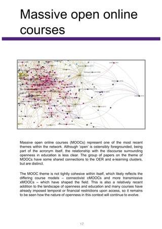 Massive open online
courses
Massive open online courses (MOOCs) represent one of the most recent
themes within the network. Although ‘open’ is ostensibly foregrounded, being
part of the acronym itself, the relationship with the discourse surrounding
openness in education is less clear. The group of papers on the theme of
MOOCs have some shared connections to the OER and e-learning clusters,
but are distinct.
The MOOC theme is not tightly cohesive within itself, which likely reflects the
differing course models – connectivist cMOOCs and more transmissive
xMOOCs – which have shaped the field. This is also a relatively recent
addition to the landscape of openness and education and many courses have
already imposed temporal or financial restrictions upon access, so it remains
to be seen how the nature of openness in this context will continue to evolve.
17
 