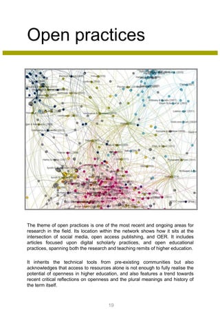 Open practices
The theme of open practices is one of the most recent and ongoing areas for
research in the field. Its location within the network shows how it sits at the
intersection of social media, open access publishing, and OER. It includes
articles focused upon digital scholarly practices, and open educational
practices, spanning both the research and teaching remits of higher education.
It inherits the technical tools from pre-existing communities but also
acknowledges that access to resources alone is not enough to fully realise the
potential of openness in higher education, and also features a trend towards
recent critical reflections on openness and the plural meanings and history of
the term itself.
19
 