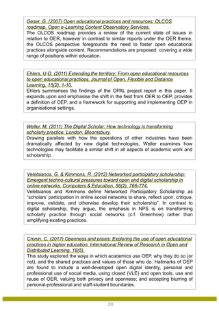 Cronin, C. (2017) Openness and praxis: Exploring the use of open educational
practices in higher education. International Review of Research in Open and
Distributed Learning, 18(5).
This study explored the ways in which academics use OEP, why they do so (or
not), and the shared practices and values of those who do. Hallmarks of OEP
are found to include a well-developed open digital identity, personal and
professional use of social media, using closed (VLE) and open tools, use and
reuse of OER, valuing both privacy and openness; and accepting blurring of
personal-professional and staff-student boundaries.
Veletsianos, G. & Kimmons, R. (2012) Networked participatory scholarship:
Emergent techno-cultural pressures toward open and digital scholarship in
online networks. Computers & Education, 58(2), 766-774.
Veletsianos and Kimmons define Networked Participatory Scholarship as
“scholars’ participation in online social networks to share, reflect upon, critique,
improve, validate, and otherwise develop their scholarship”. In contrast to
digital scholarship, they argue, the emphasis in NPS is on transforming
scholarly practice through social networks (c.f. Greenhow) rather than
amplifying existing practices.
Weller, M. (2011) The Digital Scholar: How technology is transforming
scholarly practice. London: Bloomsbury.
Drawing parallels with how the operations of other industries have been
dramatically affected by new digital technologies, Weller examines how
technologies may facilitate a similar shift in all aspects of academic work and
scholarship.
Ehlers, U-D. (2011) Extending the territory: From open educational resources
to open educational practices. Journal of Open, Flexible and Distance
Learning, 15(2), 1-10.
Ehlers summarises the findings of the OPAL project report in this paper. It
expands upon and emphasise the shift in the field from OER to OEP, provides
a definition of OEP, and a framework for supporting and implementing OEP in
organisational settings.
Geser, G. (2007) Open educational practices and resources: OLCOS
roadmap. Open e-Learning Content Observatory Services.
The OLCOS roadmap provides a review of the current state of issues in
relation to OER, however in contrast to similar reports under the OER theme,
the OLCOS perspective foregrounds the need to foster open educational
practices alongside content. Recommendations are proposed covering a wide
range of positions within education.
20
 