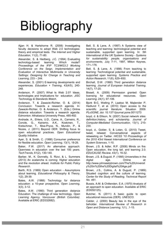 Bibliography
Ajjan H. & Hartshorne R. (2008) Investigating
faculty decisions to adopt Web 2.0 technologies:
theory and empirical tests. The Internet and Higher
Education, 11(2), 71-80.
Alexander, S. & Hedberg, J.C. (1994) Evaluating
technology-based learning: Which model?
Proceedings of the IFIP TC3/WG3.2 Working
Conference on the Seign, Implementation and
Evaluation of Interactive Multimedia in University
Settings: Designing for Change in Teaching and
Learning, 233 – 244.
Alexander, S. (2001) E-learning developments and
experiences. Education + Training, 43(4/5), 240-
248.
Anderson, P. (2007) What Is Web 2.0? Ideas,
technologies and Implications for education. JISC
Technology & Standards Watch.
Anderson, T. & Zawacki-Richter, O. &. (2014)
Conclusion: Towards a research agenda. In:
Zawacki-Richter, O. & Anderson, T. (Eds.) Online
distance education: Towards a research agenda.
Edmonton: Athabasca University Press, 485-492.
Andrade, A., Ehlers, U.D., Caine, A., Carneiro, R.,
Conole, G., Kairamo, A.K., Koskinen, T.,
Kretschmer, T., Moe-Pryce, N., Mundin, P., &
Nozes, J. (2011) Beyond OER: Shifting focus to
open educational practices. Open Educational
Quality Initiative.
Ayer, S. & Smith, C. (1998) Consumer preference
for flexible education. Open Learning, 13(1), 18-26.
Baker, F.W. (2017) An alternative approach:
Openness in education over the last 100 years.
TechTrends, 61(2), 130-140.
Barber, M., K. Donnelly, S. Rizvi, & L. Summers
(2013) An avalanche is coming: Higher education
and the revolution ahead. Institute for Public Policy
Research.
Barth, R.S. (1969) Open education - Assumptions
about learning. Educational Philosophy & Theory,
1(2), 29-39.
Bates, A.W. (1988) Technology for distance
education: a 10-year prospective. Open Learning,
3(3), 3-12.
Bates, A.W. (1990) Third generation distance
Education: The challenge of new technology. Open
Learning Agency, Vancouver (British Columbia).
Available at ERIC (ED332682).
Bell, S. & Lane, A. (1997) A Systems view of
teaching and learning: technological potential and
sustainable, supported open learning. In: 5th
International of the UK Systems Society - Systems
for sustainability: people, organisations and
environments, July 7-11, 1997, Milton Keynes,
171–176.
Bell, S. & Lane, A. (1998) From teaching to
learning: Technological potential and sustainable,
supported open learning. Systems Practice and
Action Research, 11(6), 629–650.
Birchall, D.W. (1990) Third generation distance
learning. Journal of European Industrial Training,
14(7), 17-20.
Bissell, A. (2009) Permission granted: Open
licensing for educational resources. Open
Learning, 24(1), 97-106.
Bjork B-C, Welling P, Laakso M, Majlender P,
Hedlund T, et al. (2010) Open access to the
scientific journal literature: Situation 2009.
PLoSONE, doi: 10.1371/journal.pone.0011273
boyd, d. & Ellison, N. (2007) Social network sites:
definition,history, and scholarship. Journal of
Computer-Mediated Communication, 13(1), 210-
230.
boyd, d., Golder, S. & Lotan, G. (2010) Tweet,
tweet, retweet: Conversational aspects of
retweeting on Twitter. HICSS '10 Proceedings of
the 2010 43rd Hawaii International Conference on
System Sciences, 1-10.
Brown, J.S. & Adler, R.P. (2008) Minds on fire:
Open education, the long tail, and learning 2.0.
EDUCAUSE Review, 43(1), 16-32.
Brown, J.S. & Duguid, P. (1995) Universities in the
digital age. Online at:
http://www.johnseelybrown.com/The%20Universit
y%20in%20the%20Digital%20Age.pdf
Brown, J.S., Collins, A. & Duguid, P. (1989)
Situated cognition and the culture of learning.
Center for the Study of Reading, Technical Report
No. 481.
Bussis, A.M. & Chittenden, E.A. (1970) Analysis of
an approach to open education. Available at ERIC
(ED050125).
Butcher, N. (2011) A basic guide to open
educational resources (OER). UNESCO.
Calder, J. (2000) Beauty lies in the eye of the
beholder. International Review of Research in
Open and Distance Learning, 1(1), .1-15.
21
 
