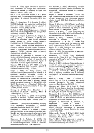 Guri-Rozenblit, S. (1993) Differentiating between
distance/open education systems: Parameters for
comparison. International Review of Education,
39(4), 287-306.
Hajjem, C., Harnad, S. & Gingras, Y. (2005) Ten-
year cross-disciplinary comparison of the growth
of open access and how it increases research
citation impact. IEEE Data Engineering Bulletin,
28(4), 39-47.
Harley, D. & Henke, J. (2007) Toward an effective
understanding of website users: Advantages and
pitfalls of linking transaction log analyses and
online surveys. D-Lib Magazine, 13(3/4).
Harnad, S. & Brody, T. (2004) Comparing the
impact of open access (OA) vs. non-OA articles in
the same journals. D-Lib Magazine,10(6).
Harnad, S., Brody, T., Vallieres, F., Carr, L.,
Hitchcock, S., Gingras, Y., Oppenheim, C.,
Stamerjohanns, H. & Hilf, E. (2004) The
access/impact problem and the green and gold
roads to open access. Serials Review, 30, (4).
Harris, D. (1987) Openness and closure in
distance education. Falmer Press.
Harris, D. (1988) The micro-politics of openness.
Open Learning, 3(2), 13-16.
Havemann, L. (2016) Open educational
resources. In: Peters, M.A. (ed.) Encyclopedia of
educational philosophy and theory. Singapore:
Springer Singapore.
Hegarty, B. (2015) Attributes of open pedagogy: A
model for using open educational resources.
Educational Technology Magazine, LV(4), 3-12.
Henneken, E., Kurtz, M., Eichhorn, G., Accomazzi,
A., Grant, C., Thomson, D. & Murray, S. (2006)
Effect of e-printing on citation rates in astronomy
and physics. The Journal of Electronic Publishing,
9(2).
Hilton III, J., Wiley, D., Stein, J. & Johnson, A.
(2010) The four R's of openness and ALMS
analysis: frameworks for open educational
resources. Open Learning, 25(1), 37-44.
Hodgson, V.E., Mann, S.J. & Snell, R. (Eds.)
(1987) Beyond distance teaching, towards open
learning. Milton Keynes: Open University Press for
the Society for Research into Higher Education.
Honeycutt, C. & Herring, S.C. (2009) Beyond
microblogging: Conversation and collaboration via
Twitter. In: HICSS '09. 42nd Hawaii International
Conference on System Sciences, 2009.
Houghton, J., Rasmussen, B., Sheehan, P.,
Oppenheim, C., Morris, A., Creaser, C.,
Greenwood, H., Summers, M. & Gourlay, A.
(2009) Economic implications of alternative
scholarly publishing models: Exploring the costs
and benefits. JISC.
Huberman B., Romero D. & Wu F. (2009) Social
networks that matter: Twitter under the
microscope. First Monday, 14(1).
Hug, T. (2016) Defining openness in education.
Living Reference Work Entry, Encyclopedia of
Educational Philosophy and Theory, 1-6.
23
Friesen, N. (2009) Open educational resources:
New possibilities for change and sustainability.
International Review of Research in Open and
Distance Learning, 10(5), .1-13.
Fry, J. (2004) The cultural shaping of ICTs within
academic fields: Corpus-based linguistics as a case
study. Literary & Linguistic Computing, 19(3), 303-
319.
Gadd, E., Oppenheim, C. & Probets, S. (2003)
RoMEO Studies 2: How academics want to protect
their open-access research papers. Journal of
Information Science, 29(5), 333-356.
Garfield, E. (1973) Citation frequency as a measure
of research activity and performance. Essays of an
Information Scientist, 1, 406-408.
Gargouri, Y., Hajjem, C., Lariviere, V., Gingras, Y.,
Carr, L., Brody, T. & Harnad, S. (2010) Self-
selected or mandated, open access increases
citation impact for higher quality research.
PLoSONE, doi: 10.1371/journal.pone.0013636
Gee, J. (2004) Situated language and learning: A
critique of traditional schooling. London: Routledge.
Geser, G. (2007) Open educational practices and
resources: OLCOS roadmap. Open e-Learning
Content Observatory Services.
Geyer-Schulz, A., Neumann, A., Heitmann, A. &
Stroborn, K. (2003) Strategic positioning options for
scientific libraries in markets of scientific and
technical information: The economic impact of
digitization. Journal of Digital Information, 4(2).
Giaconia, R.M. & Hedges, L.V. (1982) Identifying
features of effective open education. Review of
Educational Research, 54(4), 579-602.
Giorgi, A. (1997) The theory, practice, and
evaluation of the phenomenological method as a
qualitative research procedure. Journal of
Phenomenological Psychology, 28(2), 235-260.
Godwin, S.J. & McAndrew, P. (2008) Exploring user
types and what users seek in an open content
based educational resource. In: ED-MEDIA 2008
World Conference on Educational Multimedia,
Hypermedia and Telecommunications, 30 Jun - 04
Jul 2008, Vienna, Austria.
Gourlay, L. (2015) Open Education as a
“heterotopia of desire". Learning, Media &
Technology, 40(3), 310-327.
Gourley, B. & Lane, A. (2009) Re-invigorating
openness at the Open University: the role of open
educational resources. Open Learning, 24(1), 57-
65.
Greenhow, C. (2009) Social scholarship: applying
social networking technologies to research
practices. Knowledge Quest, 37(4), 42-47.
Greenhow, C., Robelia, B. & Hughes, J. (2009)
Learning, teaching, and scholarship in a digital age:
Web 2.0 and classroom research: what path should
we take now? Educational Researcher, 38(4), 246-
259.
Greenhow, C. & Robelia, E. (2009) Old
communication, new literacies: social network sites
as social learning resources. Journal of Computer-
Mediated Communication, 14(4), 1130-1161.
 