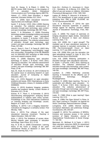 Kurtz, M.J. , Eichhorn, G. , Accomazzi, A. , Grant,
C.S. , Demleitner, M., & Murray, S.S. (2004) The
effect of use and access on citations. Information
Processing & Management, 41(6), 1395-1402.
Laakso, M., Welling, P., Bukvova, H. & Nyman, L.
(2011) The development of open access journal
publishing from 1993 to 2009. PLoSONE, doi:
10.1371/journal.pone.0020961.
Lane, A. & McAndrew, P. (2010) Are open
educational resources systematic or systemic
change agents for teaching practice? British
Journal of Educational Technology, 41(6), 952–
962.
Lane, A. (2009) The impact of openness on
bridging educational digital divides. International
Review of Research in Open and Distance
Learning,10(5), 1-12.
Lane, A.B. (2008) Am I good enough? The
mediated use of open educational resources to
empower learners in excluded communities. In:
Fifth Pan-Commonwealth Forum on Open
Learning, 13-17 July 2008, London, UK.
Lane, A.B. (2008) Who puts the education into
open educational content? In: Katz, N. (Ed.) The
Tower and the Cloud. EDUCAUSE.
Lane, A.B. (2008) Widening participation in
education through open educational resources. .
In: Iiyoshi, T. & Kumar, V.M.S. (Eds.) Opening up
education: The collective advancement of
education through open technology, open content,
and open knowledge, Cambridge, MA: MIT Press,
149-164.
Laurillard, D. (1993) Rethinking university
teaching: A framework for the effective use of
educational technology. Abingdon:
RoutledgeFalmer.
Laurillard, D. (2008) Open teaching: The key to
sustainable and effective open education. . In:
Iiyoshi, T. & Kumar, V.M.S. (Eds.) Opening up
education: The collective advancement of
education through open technology, open content,
and open knowledge, Cambridge, MA: MIT Press,
319-335.
Lewis, R. (1986) What is open learning? Open
Learning, 1(2), 5-10.
Lewis, R. (1989) The Open School? in Paine, N.
(ed.) Open Learning in Transition: An Agenda for
Action, Cambridge, National Extension College.
Livingstone, D.W. (2006) Informal learning:
Conceptual distinctions and preliminary findings.
Counterpoints, 249, 203-227.
Longstaff, E. (2014) The prehistory of MOOCs:
Inclusive and exclusive access in the cyclical
evolution of Higher Education. Journal of
Organisational Transformation & Social Change,
11, 164-184.
Macintosh, W., McGreal, R. & Taylor, J. (2011)
Open education resources (OER) for assessment
and credit for students project: Towards a logic
model and plan for action. UNESCO.
24
Hunt, M., Davies, S. & Pittard, V. (2006) The
BECTA review 2006: Evidence on the progress of
ICT in education. British Educational
Communications and Technology Agency (BECTA).
Hyland, J.T. (1979) Open Education: a slogan
examined. Education Studies, 5(1), 35-41.
Hylen, J. (2006) Open educational resources:
Opportunities and challenges. OECD.
Iiyoshi, T. & Kumar, V.M.S. (Eds.) (2008) Opening
up education: The collective advancement of
education through open technology, open content,
and open knowledge, Cambridge, MA: MIT Press
Iiyoshi, T. & Richardson, C. (2008) Promoting
technology-enabled knowledge building and sharing
to promote sustainable open educational
innovations. In: Iiyoshi, T. & Kumar, V.M.S. (Eds.)
Opening up education: The collective advancement
of education through open technology, open
content, and open knowledge, Cambridge, MA: MIT
Press, 337-356.
Java A., Song X., Finin T. & Tseng B. (2007) Why
we Twitter: understanding micro-blogging usage
and communities. Proceedings of the 9th WebKDD
and 1st SNA-KDD 2007 workshop on Web mining
and social network analysis, 56-65.
Kahle, D. (2008) Designing open education
technology. In: Iiyoshi, T. & Kumar, V.M.S. (Eds.)
Opening up education: The collective advancement
of education through open technology, open
content, and open knowledge, Cambridge, MA: MIT
Press, 27-46.
Kalz, M., Khalil, M. & Ebner, M. (2017) Editorial for
the special issue on advancing research on open
education. Journal of Computing in Higher
Education, 29(1), 1-5.
Katz, L.G. (1972) Research on open education:
problems and issues. ERIC Clearinghouse on Early
Childhood Education, Urbana, Ill. Available at ERIC:
ED068202.
Kirkup, G. (2010) Academic blogging: academic
practice and academic identity. London Review of
Education, 8(1), 75–84.
Kizilcec, R. F., Piech, C., & Schneider, E. (2013)
Deconstructing disengagement: analyzing learner
subpopulations in massive open online courses.
Proceedings of the Third International Conference
on Learning Analytics and Knowledge, Leuven,
Belgium, 8-13 April, 170-179.
Kjellberg, S. (2010) I am a blogging researcher:
motivations for blogging in a scholarly context. First
Monday, 15(8).
Knox, J. (2013) Five critiques of the open
educational resources movement. Teaching in
Higher Education, 18(8), 821-832.
Knox, J. (2013) The limitations of access alone:
Moving towards open processes in education
technology. Open Praxis, 5(1), 21-29.
Kop, R. & Hill, A. (2008) Connectivism: Learning
theory of the future or vestige of the past?
International Review of Research in Open and
Distance Learning, 9(3), 1-13.
 