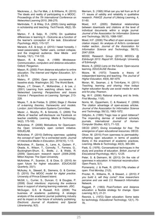 Merriam, S. (1995) What can you tell from an N of
1?: issues of validity and reliability in qualitative
research. PAACE Journal of Lifelong Learning, 4,
51-60.
Moed, H.F. (2005) Statistical relationships
between downloads and citations at the level of
individual documents within a single journal.
Journal of the Association for Information Science
and Technology, 56(10), 1088-1097.
Moed, H.F. (2006) The effect of open access upon
citation impact: An analysis of ArXiv's condensed
matter section. Journal of the Association for
Information Science and Technology, 58(13),
2047-2054.
MOOC Research Group (2013) MOOCs @
Edinburgh 2013: Report #1. Edinburgh: University
of Edinburgh.
Moore, A. (2002) Lens on the future: Open-source
learning. EDUCAUSE Review.
Moore, M. (1973) Towards a theory of
independent learning and teaching. The Journal of
Higher Education, 44(9), 661-679.
Moran, M., Seaman, J. & Tinti-Kane, H. (2011)
Teaching, learning, and sharing: How todays
higher education faculty use social media for work
and for play. Pearson.
Ng, W-Y. (2006) Rational sharing and its limits.
First Monday, 11(6).
Norris, M., Oppenheim, C. & Rowland, F. (2008)
The citation advantage of open-access articles.
Journal of the Association for Information Science
and Technology, 59(12), 1963-1972.
Odlyzko, A. (1995) Tragic loss or good riddance?
The impending demise of traditional scholarly
journals. International Journal of Human-
Computer Studies, 42(1), 71-122.
OECD (2007) Giving knowledge for free: The
emergence of open educational resources. OECD.
Oliver, M. (2015) From openness to permeability:
reframing open education in terms of positive
liberty in the enactment of academic practices.
Learning, Media & Technology, 40(3), 365-384.
Pask, G. (1976). Conversational techniques in the
study and practice of education. British Journal of
Educational Psychology, 46(1), 12-25.
Peter, S. & Deimann, M. (2013) On the role of
openness in education: A historical reconstruction.
Open Praxis, 5(1).
Pomerantz, J. & Peek, R. (2016) Fifty shades of
open. First Monday, 21(5).
Procter, R., Williams, R., & Stewart, J. (2010) If
you build it, will they come? How researchers
perceive and use web 2.0. Research Information
Network.
Raggatt, P. (1993) Post-Fordism and distance
education: a flexible strategy for change. Open
Learning, 8(1), 21-31.
Resnick, L. (1972) Open education: Some tasks
for technology. Educational Technology, 12(1), 70-
76..
25
Mackness, J., Sui Fai Mak, J. & Williams, R. (2010)
The ideals and reality of participating in a MOOC.
Proceedings of the 7th International Conference on
Networked Learning 2010, 266-275.
Martindale, T. & Wiley, D.A. (2005) Using weblogs
in scholarship and teaching. TechTrends, 49(2), 55-
61.
Marton, F. & Saljo, R. (1976) On qualitative
differences in learning II - Outcome as a function of
the learner's conception of the task. Educational
Psychology, 46(2), 115-127.
Marwick, A.E. & boyd, d. (2010) I tweet honestly, I
tweet passionately: Twitter users, context collapse,
and the imagined audience. New Media and
Society, 13(1), 114-133.
Mason, R. & Kaye, A. (1989) Mindweave:
Communication, computers and distance education.
Oxford: Pergamon.
Mason, R. (2000) From distance education to online
education. The Internet and Higher Education, 3(1-
2), 63-74.
Materu, P. (2004) Open source courseware: A
baseline study. Washington, DC: The World Bank.
Mayes, J.T, Dineen, F., McKendree, J. & Lee, J.
(2001) Learning from watching others learn. In:
Networked Learning: Perspectives and Issues
Volume I: Perspectives on Learning. Springer, 213-
228.
Mayes, T., & de Freitas, S. (2004) Stage 2: Review
of e-learning theories, frameworks and models.
London: Joint Information Systems Committee.
Mazer, J., Murphy, R., & Simonds, C. (2009) The
effects of teacher self-disclosure via Facebook on
teacher credibility. Learning, Media & Technology,
34(2), 175-183.
McAndrew, P. (2006) Motivations for OpenLearn:
the Open University's open content initiative.
ISSUELAB.
McAndrew, P. (2010) Defining openness: updating
the concept of 'open' for a connected world. Journal
of Interactive Media in Education, 2010(10), 1–13.
McAndrew, P., Santos, A., Lane, A., Godwin. P.,
Okada, A., Wilson, T., Connolly, T., Ferreira, G.,
Buckingham-Shum, S., Bretts, J., & Webb, R.
(2009) OpenLearn research report (2006-2008).
Milton Keynes: The Open University.
McAndrew, P., Scanlon, E. & Clow, D. (2010) An
open future for higher education. EDUCAUSE
Quarterly, 33(1).
McAuley, A., Stewart, B., Siemens, G. & Cormier,
D. (2010) The MOOC model for digital practice.
University of Prince Edward Island.
McGill, L., Currier, S., Duncan, C. & Douglas, P.
(2008) Good intentions: improving the evidence
base in support of sharing learning materials. JISC.
McGuigan, G.S. & Russell, R.D. (2008) The
business of academic publishing: A strategic
analysis of the academic journal publishing industry
and its impact on the future of scholarly publishing.
Electronic Journal of Academic and Special
Librarianship, 9(3).
 