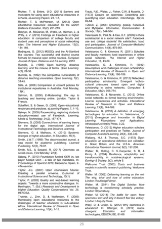 -
26
Richter, T. & Ehlers, U-D. (2011) Barriers and
motivators for using open educational resources in
schools. eLearning Papers, 23, 1-7.
Richter, T. & McPherson, M. (2012) Open
educational resources: education for the world?
Distance Education, 33(2), 201-219.
Roblyer, M., McDaniel, M., Webb, M., Herman, J., &
Witty, J. V. (2010) Findings on Facebook in higher
education: A comparison of college faculty and
student uses and perceptions of social networking
sites. The Internet and Higher Education, 13(3),
134-140.
Rodriguez, O. (2012) MOOCs and the AI-Stanford
like courses: Two successful and distinct course
formats for massive open online courses. European
Journal of Open, Distance and E-Learning, 2012.
Rumble, G. (1989) Open learning, distance
learning, and the misuse of terms. Open Learning,
4(2), 28-36.
Rumble, G. (1992) The competitive vulnerabililty of
distance teaching universities. Open Learning, 7(2),
31-45.
Sale, A. (2006) Comparison of content policies for
institutional repositories in Australia. First Monday,
11(4).
Salmon, G. (2000) E-Moderating: The key to
teaching and learning online. London: Taylor &
Francis.
Schaffert, S. & Geser, G. (2008) Open educational
resources and practices. eLearning Papers, 7, 1-10.
Selwyn, N. (2009) Faceworking: exploring students
education-related use of Facebook. Learning,
Media & Technology, 34(2), 157-174.
Siemens, G. (2005) Connectivism: A learning theory
for the digital age. International Journal of
Instructional Technology and Distance Learning.
Siemens, G. & Matheos, K. (2010) Systemic
changes in higher education. In Education, 16(1).
Smith, J.W.T. (1999) The deconstructed journal, a
new model for academic publishing. Learned
Publishing, 12(2), 79-91.
Smith, M.L. & Seward, R. (2017) Openness as
social praxis. First Monday, 22(4).
Stacey, P. (2010) Foundation funded OER vs. tax
payer funded OER - a tale of two mandates. In:
Proceedings of OpenEd 2010, Barcelona, Spain, 2-
4 November.
Taylor, J.C. (2007) Open courseware futures:
Creating a parallel universe. E-Journal of
Instructional Science and Technology, 10(1).
Taylor, P. (2002) Quality and web-based learning
objects: Towards a more constructive dialogue. In:
Herrington, T. (Ed.) Research and Development in
Higher Education: Quality Conversations Vol. 25.
HERDSA.
Thakrar, J., Zinn, D. & Wolfenden, F. (2009)
Harnessing open educational resources to the
challenges of teacher education in sub-saharan
Africa. International Review of Research in Open
and Distance Learning, 10(4), 1-15.
Traub, R.E., Weiss, J., Fisher, C.W. & Musella, D.
(1972) Closure on openness: Describing and
quantifying open education. Interchange, 3(2-3),
69-84.
Tufekci, Z. (2008) Grooming, gossip, Facebook
and MySpace. Information, Communication &
Society, 11(4), 544-564.
Valenzuela S., Park N. & Kee, K.F. (2009) Is there
socialcapital in a social network site?: Facebook
use and college students' life satisfaction, trust,
and participation. Journal of Computer-Mediated
Communication, 14(4), 875-901.
Veletsianos G. & Kimmons R. (2011) Scholars
and faculty members lived experiences in online
social networks. The Internet and Higher
Education, 16, 43-50.
Veletsianos, G. & Kimmons, R. (2012)
Assumptions and challenges of open scholarship.
International Review of Research in Open and
Distance Learning, 13(4), 166-189.
Veletsianos, G. & Kimmons, R. (2012) Networked
participatory scholarship: Emergent techno-
cultural pressures toward open and digital
scholarship in online networks. Computers &
Education, 58(2), 766-774.
Veletsianos, G. & Navarrete, C. (2012) Online
social networks as formal learning environments:
Learner experiences and activities. International
Review of Research in Open and Distance
Learning, 13(1), 144-166.
Veletsianos, G. (2010) A definition of emerging
technologies for education. In: Veletsianos, G.
(2010) Emergence and Innovation in Digital
Learning: Foundations and Applications.
Athabasca University Press, 3-22.
Veletsianos, G. (2012) Higher education scholars
participation and practices on Twitter. Journal of
Computer Assisted Learning, 28(4), 336-349.
Walberg, H.J. & Thomas, S.C. (1972) Open
education: an operational definition and validation
in Great Britain and the U.S.A. American
Educational Research Journal, 9(2), 197-208.
Walker, B., Holling, C. S.,Carpenter, S. R. &
Kinzig A. (2004) Resilience, adaptability and
transformability in social-ecological systems.
Ecology & Society, 9(2), article 5.
Wellcome Trust (2003) Costs and business
models in scientific research publishing. Wellcome
Trust.
Weller, M. (2002) Delivering learning on the net:
The why, what and how of online education.
London: RoutledgeFalmer.
Weller, M. (2011) The Digital Scholar: How
technology is transforming scholarly practice.
London: Bloomsbury.
Weller, M. (2014) The battle for open: How
openness won and why it doesn't feel like victory.
London: Ubiquity Press.
Wiley, D. & Green, C. (2012) Why openness in
education? In: Oblinger, D. (2012) Game
changers: Education and information
technologies, EDUCAUSE, 81-89.
 