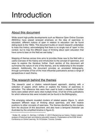 Introduction
The research used a citation network-based approach, starting with a
collection of papers which define or explore the history of openness in
education. The reference lists were then used to build a network and further
items were added which were cited multiple times. A full list of the publications
for which reference lists were included can be found in the Bibliography.
The emerging network revealed clusters of related papers (figure 1), which
represent different ways of thinking about openness, and their relative
positions to other concepts of openness. The themes identified by the clusters
form the structure of this document, and also have a temporal character (as
illustrated by the simplified timeline in figure 2).
1 Weller, M., Jordan, K., DeVries, I. & Rolfe, V. (2017) Reclaiming our history: Citation network
analysis of historical open and distance education research. Presentation at the ICDE World
Conference on Online Learning, 16-19 October, Toronto, Canada.
1
While recent high-profile developments such as Massive Open Online Courses
(MOOCs) have placed renewed emphasis on the idea of openness in
education, different notions of open in relation to education can be found
dating back to the 1960s. This document builds on recent research undertaken
to trace this history, acknowledging that there is no single root of ‘open’ in this
context, but to map the different ways of thinking about open education that
have come to bear on the field we see today 1.
Mapping of themes across time aims to provides those new to the field with a
useful overview of the history and introduction to the concept of openness, and
ways to explore the literature further. Each section of this document will
summarise the nature of one of the themes, and its relationship to the broader
network. Additionally, the document provides an annotated bibliography,
through summaries of five of the most influential publications across a range of
perspectives in each theme.
About this document
The research behind the themes
 