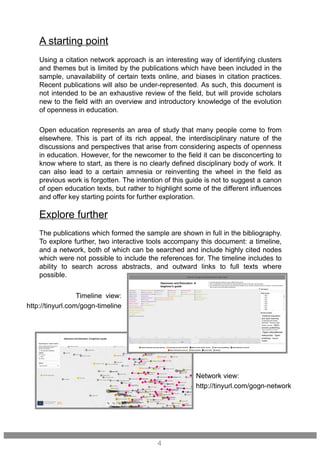 Using a citation network approach is an interesting way of identifying clusters
and themes but is limited by the publications which have been included in the
sample, unavailability of certain texts online, and biases in citation practices.
Recent publications will also be under-represented. As such, this document is
not intended to be an exhaustive review of the field, but will provide scholars
new to the field with an overview and introductory knowledge of the evolution
of openness in education.
Open education represents an area of study that many people come to from
elsewhere. This is part of its rich appeal, the interdisciplinary nature of the
discussions and perspectives that arise from considering aspects of openness
in education. However, for the newcomer to the field it can be disconcerting to
know where to start, as there is no clearly defined disciplinary body of work. It
can also lead to a certain amnesia or reinventing the wheel in the field as
previous work is forgotten. The intention of this guide is not to suggest a canon
of open education texts, but rather to highlight some of the different influences
and offer key starting points for further exploration.
A starting point
4
The publications which formed the sample are shown in full in the bibliography.
To explore further, two interactive tools accompany this document: a timeline,
and a network, both of which can be searched and include highly cited nodes
which were not possible to include the references for. The timeline includes to
ability to search across abstracts, and outward links to full texts where
possible.
Explore further
Network view:
http://tinyurl.com/gogn-network
Timeline view:
http://tinyurl.com/gogn-timeline
 