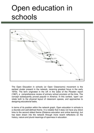 Open education in
schools
The Open Education in schools (or Open Classrooms) movement is the
earliest cluster present in the network, receiving greatest focus in the early
1970s. The term originated in the UK in the wake of the Plowden report
(1967), a comprehensive review of primary school provision at the time. The
concept subsequently proved popular in America. In this context, ‘open’ can
relate both to the physical layout of classroom spaces, and approaches to
designing educational tasks.
In terms of its position within the network graph, Open education in schools is
a discrete and well-defined theme. It is notable that it does not have any direct
links to the second oldest theme (Distance education and online learning), but
has been drawn into the network through more recent reflections on the
history, nature and plural meanings of openness in education.
5
 