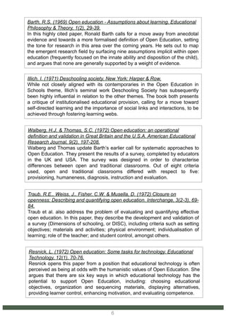Traub, R.E., Weiss, J., Fisher, C.W. & Musella, D. (1972) Closure on
openness: Describing and quantifying open education. Interchange, 3(2-3), 69-
84.
Traub et al. also address the problem of evaluating and quantifying effective
open education. In this paper, they describe the development and validation of
a survey (Dimensions of schooling, or DISC), including criteria such as setting
objectives; materials and activities; physical environment; individualisation of
learning; role of the teacher; and student control, amongst others.
Walberg, H.J. & Thomas, S.C. (1972) Open education: an operational
definition and validation in Great Britain and the U.S.A. American Educational
Research Journal, 9(2), 197-208.
Walberg and Thomas update Barth’s earlier call for systematic approaches to
Open Education. They present the results of a survey, completed by educators
in the UK and USA. The survey was designed in order to characterise
differences between open and traditional classrooms. Out of eight criteria
used, open and traditional classrooms differed with respect to five:
provisioning, humaneness, diagnosis, instruction and evaluation.
Illich, I. (1971) Deschooling society. New York: Harper & Row.
While not closely aligned with its contemporaries in the Open Education in
Schools theme, Illich’s seminal work Deschooling Society has subsequently
been highly influential in relation to the other themes. The book both presents
a critique of institutionalised educational provision, calling for a move toward
self-directed learning and the importance of social links and interactions, to be
achieved through fostering learning webs.
Barth, R.S. (1969) Open education - Assumptions about learning. Educational
Philosophy & Theory, 1(2), 29-39.
In this highly cited paper, Ronald Barth calls for a move away from anecdotal
evidence and towards a more formalised definition of Open Education, setting
the tone for research in this area over the coming years. He sets out to map
the emergent research field by surfacing nine assumptions implicit within open
education (frequently focused on the innate ability and disposition of the child),
and argues that none are generally supported by a weight of evidence.
Resnick, L. (1972) Open education: Some tasks for technology. Educational
Technology, 12(1), 70-76.
Resnick opens this paper from a position that educational technology is often
perceived as being at odds with the humanistic values of Open Education. She
argues that there are six key ways in which educational technology has the
potential to support Open Education, including: choosing educational
objectives, organization and sequencing materials, displaying alternatives,
providing learner control, enhancing motivation, and evaluating competence.
6
 