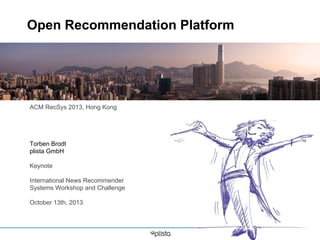 Open Recommendation Platform

ACM RecSys 2013, Hong Kong

Torben Brodt
plista GmbH
Keynote
International News Recommender
Systems Workshop and Challenge
October 13th, 2013

 