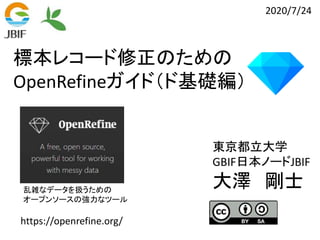 標本レコード修正のための
OpenRefineガイド（ド基礎編）
https://openrefine.org/
乱雑なデータを扱うための
オープンソースの強力なツール
東京都立大学
GBIF日本ノードJBIF
大澤 剛士
2020/7/24
 