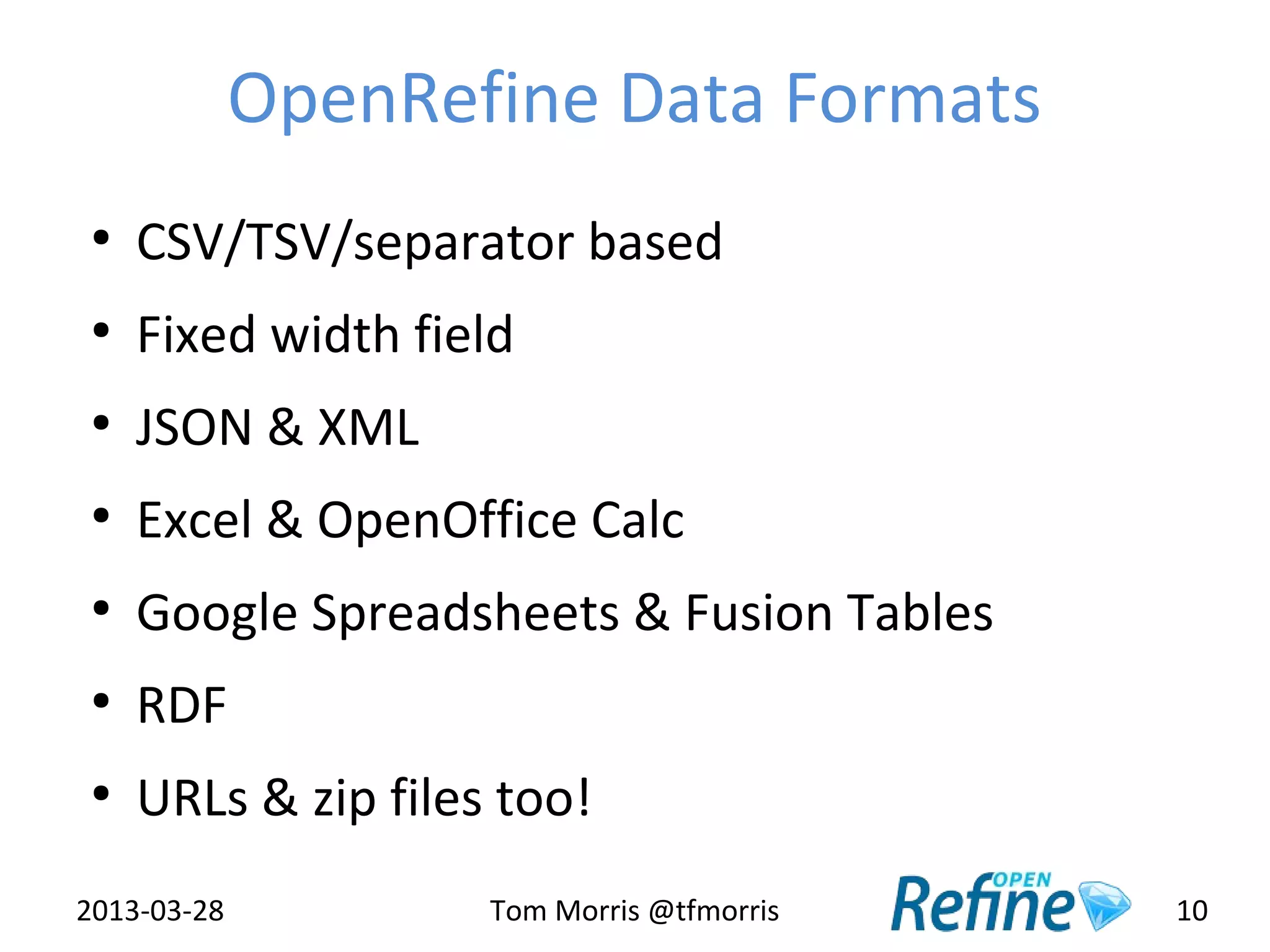 OpenRefine Data Formats
 ●
     CSV/TSV/separator based
 ●
     Fixed width field
 ●
     JSON & XML
 ●
     Excel & OpenOffice Calc
 ●
     Google Spreadsheets & Fusion Tables
 ●
     RDF
 ●
     URLs & zip files too!
2013-03-28           Tom Morris @tfmorris   10
 