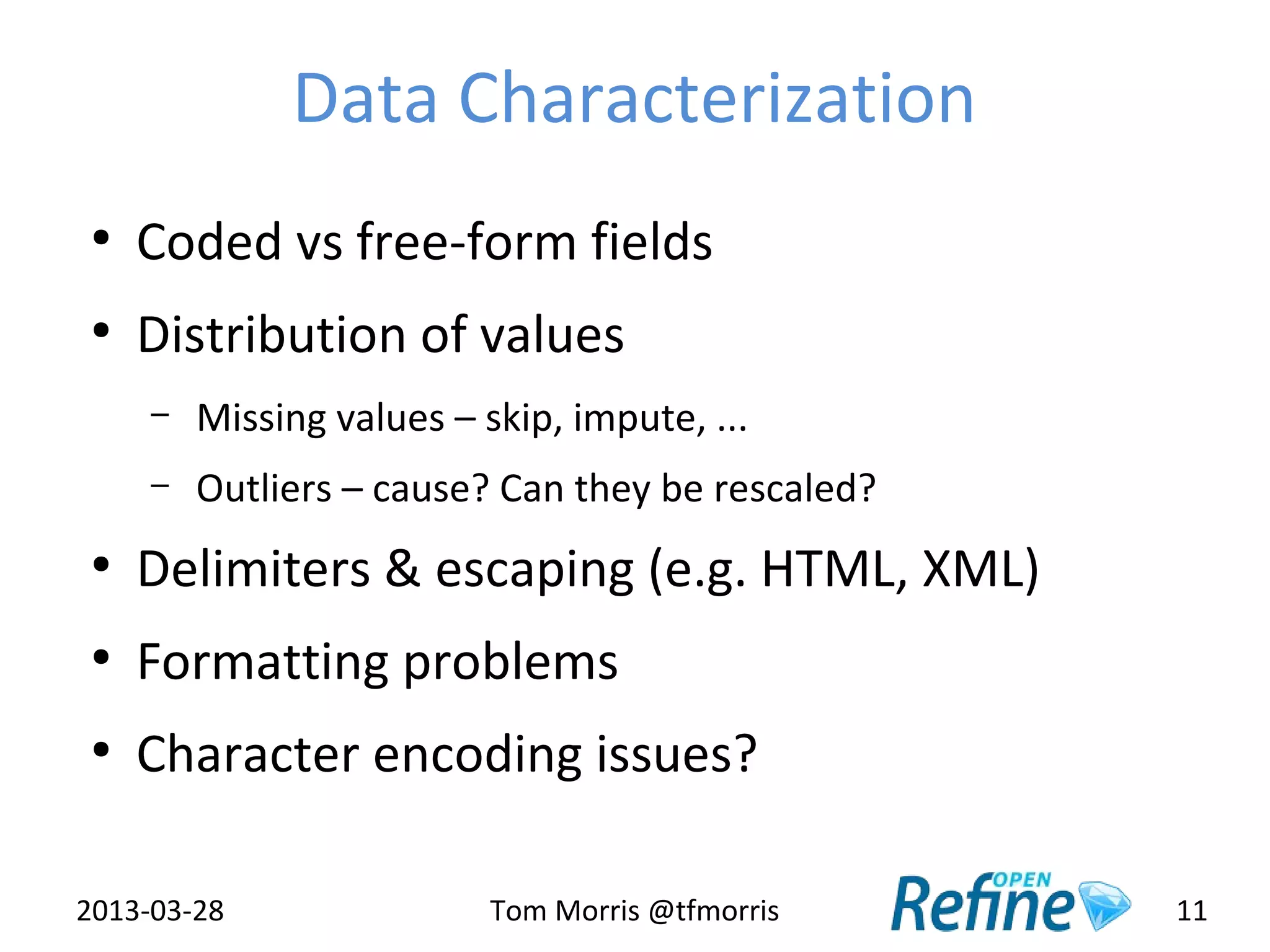 Data Characterization
 ●
     Coded vs free-form fields
 ●
     Distribution of values
     –   Missing values – skip, impute, ...
     –   Outliers – cause? Can they be rescaled?
 ●
     Delimiters & escaping (e.g. HTML, XML)
 ●
     Formatting problems
 ●
     Character encoding issues?

2013-03-28                 Tom Morris @tfmorris    11
 