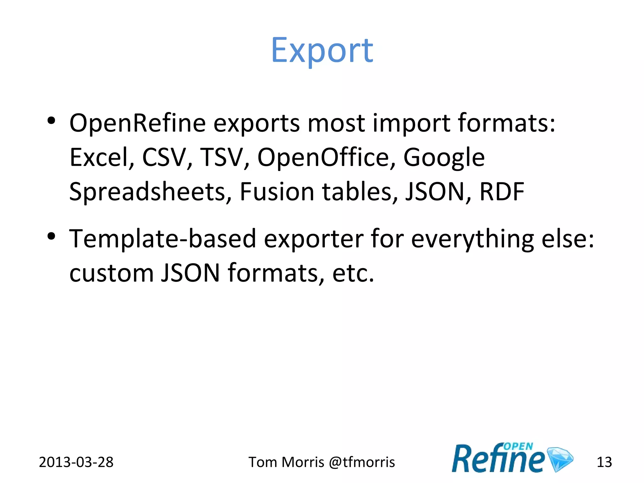 Export
 ●
     OpenRefine exports most import formats:
     Excel, CSV, TSV, OpenOffice, Google
     Spreadsheets, Fusion tables, JSON, RDF
 ●
     Template-based exporter for everything else:
     custom JSON formats, etc.




2013-03-28          Tom Morris @tfmorris            13
 