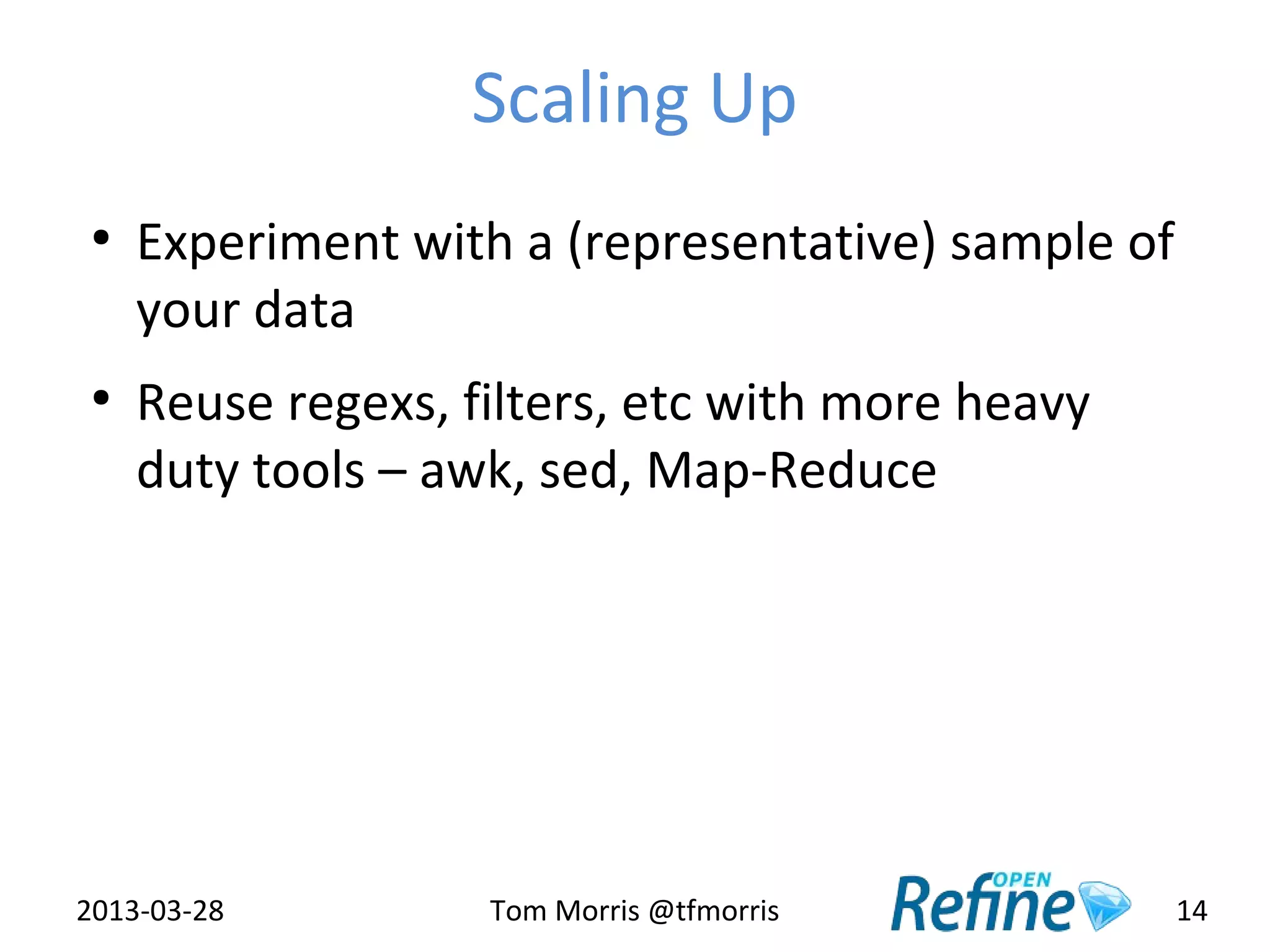 Scaling Up
 ●
     Experiment with a (representative) sample of
     your data
 ●
     Reuse regexs, filters, etc with more heavy
     duty tools – awk, sed, Map-Reduce




2013-03-28          Tom Morris @tfmorris            14
 