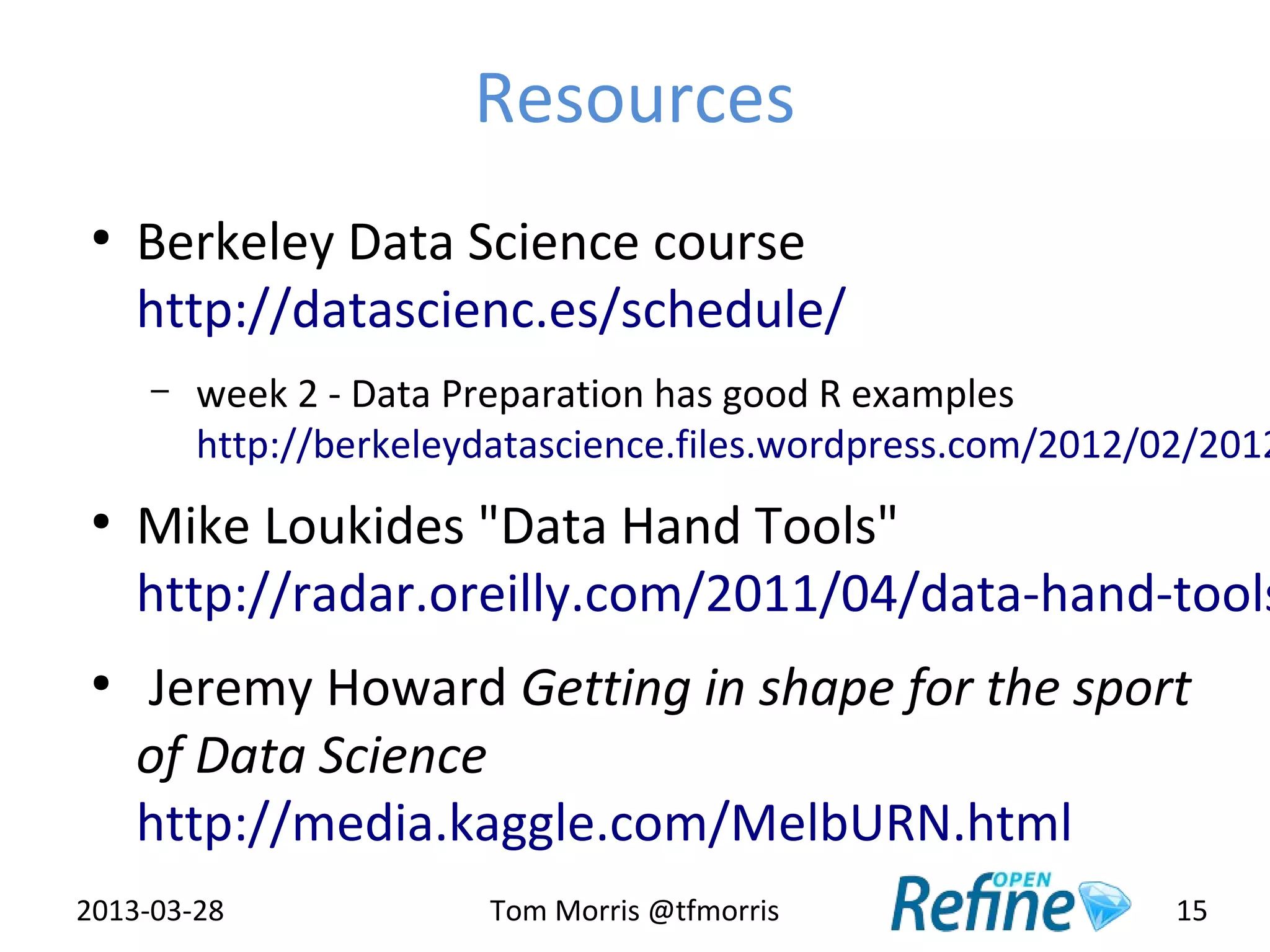 Resources
 ●
     Berkeley Data Science course
     http://datascienc.es/schedule/
     –   week 2 - Data Preparation has good R examples
         http://berkeleydatascience.files.wordpress.com/2012/02/2012
 ●
     Mike Loukides "Data Hand Tools"
     http://radar.oreilly.com/2011/04/data-hand-tools
 ●
     Jeremy Howard Getting in shape for the sport
     of Data Science
     http://media.kaggle.com/MelbURN.html
2013-03-28              Tom Morris @tfmorris                  15
 