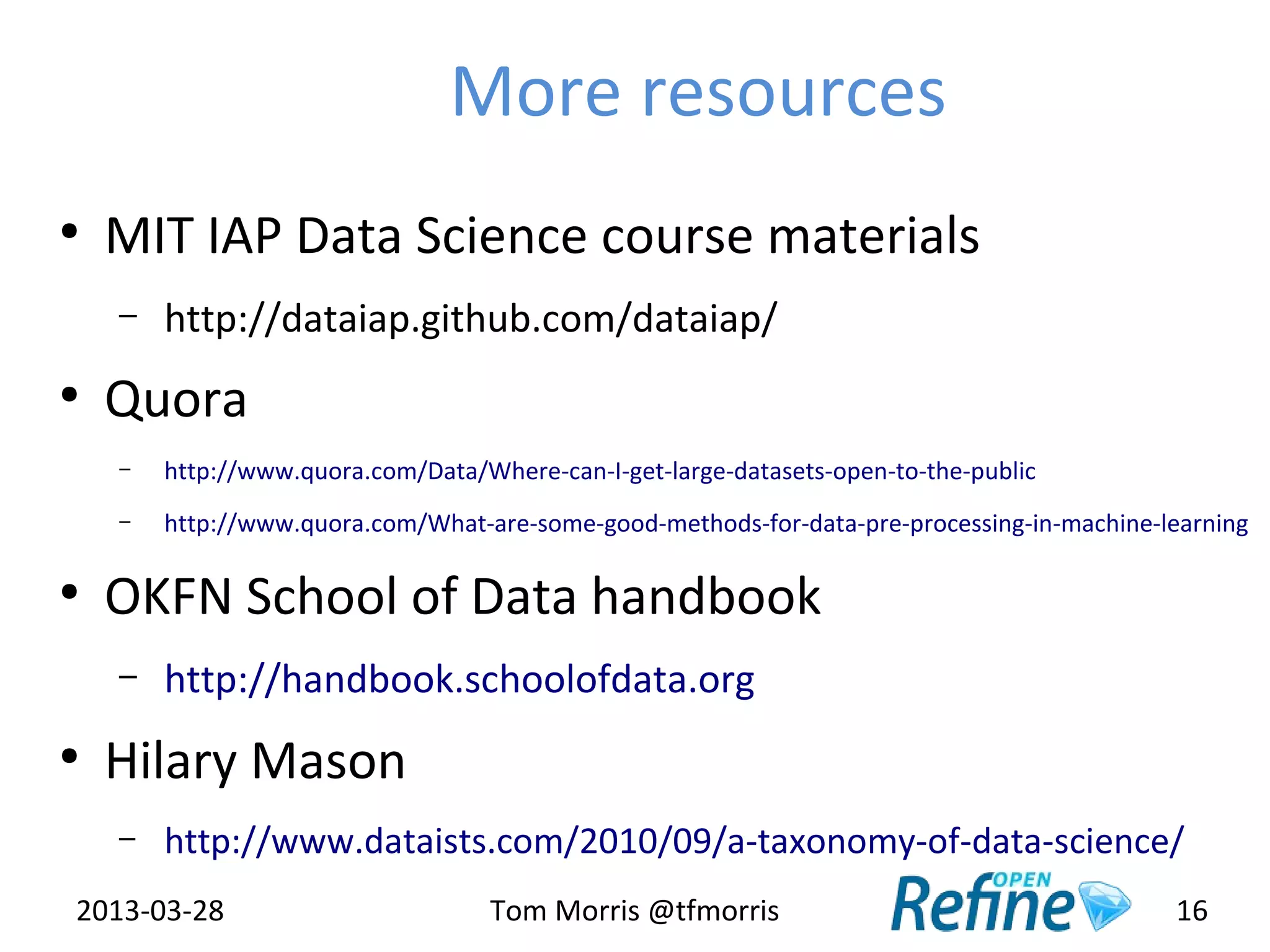 More resources
●
    MIT IAP Data Science course materials
    –   http://dataiap.github.com/dataiap/
●
    Quora
    –   http://www.quora.com/Data/Where-can-I-get-large-datasets-open-to-the-public
    –   http://www.quora.com/What-are-some-good-methods-for-data-pre-processing-in-machine-learning

●
    OKFN School of Data handbook
    –   http://handbook.schoolofdata.org
●
    Hilary Mason
    –   http://www.dataists.com/2010/09/a-taxonomy-of-data-science/
2013-03-28                          Tom Morris @tfmorris                                    16
 