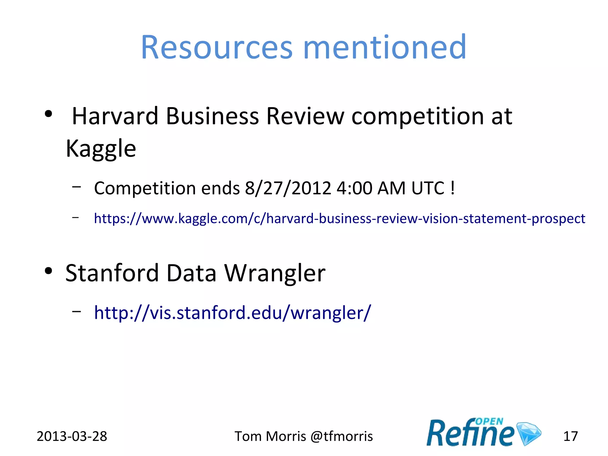 Resources mentioned
 ●
     Harvard Business Review competition at
     Kaggle
     –   Competition ends 8/27/2012 4:00 AM UTC !
     –   https://www.kaggle.com/c/harvard-business-review-vision-statement-prospect


 ●
     Stanford Data Wrangler
     –   http://vis.stanford.edu/wrangler/




2013-03-28                    Tom Morris @tfmorris                             17
 