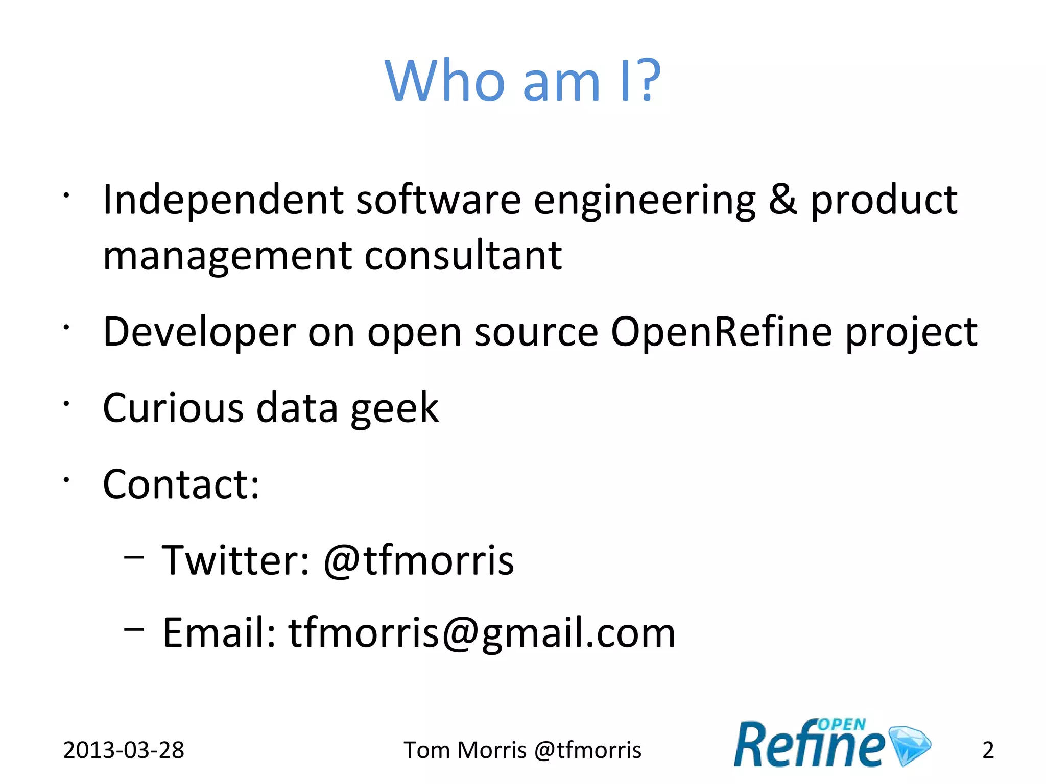Who am I?
•
    Independent software engineering & product
    management consultant
•
    Developer on open source OpenRefine project
•
    Curious data geek
•
    Contact:
     –   Twitter: @tfmorris
     –   Email: tfmorris@gmail.com

2013-03-28           Tom Morris @tfmorris         2
 