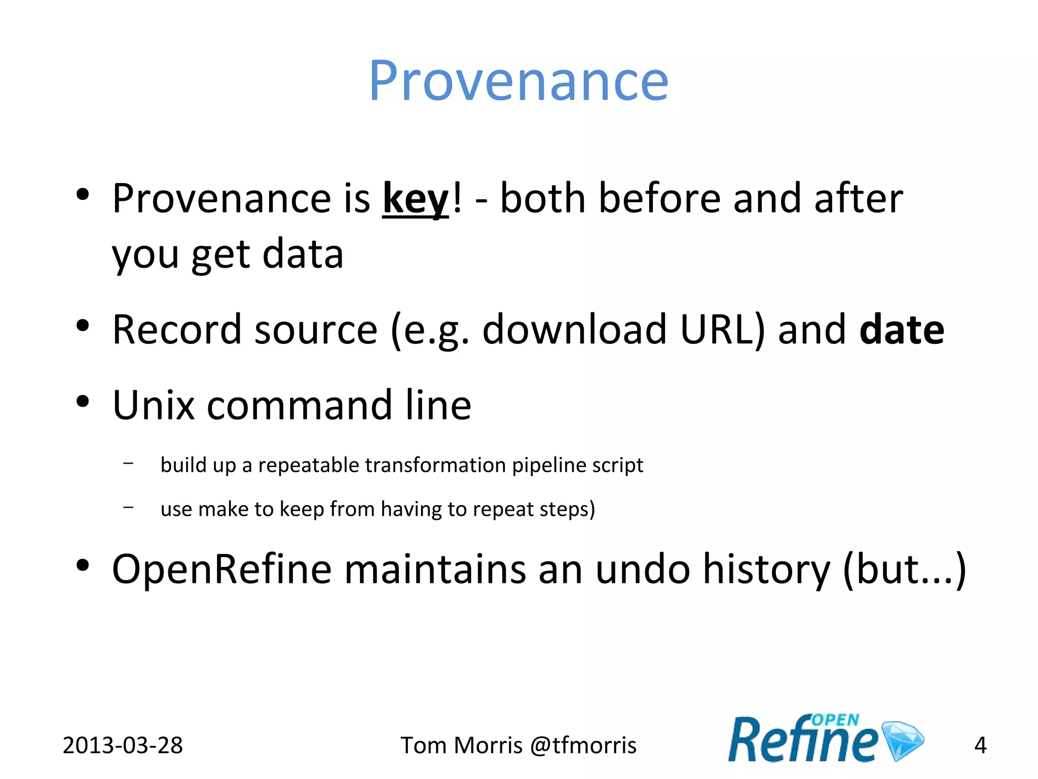 Provenance
 ●
     Provenance is key! - both before and after
     you get data
 ●
     Record source (e.g. download URL) and date
 ●
     Unix command line
     –   build up a repeatable transformation pipeline script
     –   use make to keep from having to repeat steps)

 ●
     OpenRefine maintains an undo history (but...)


2013-03-28                        Tom Morris @tfmorris          4
 