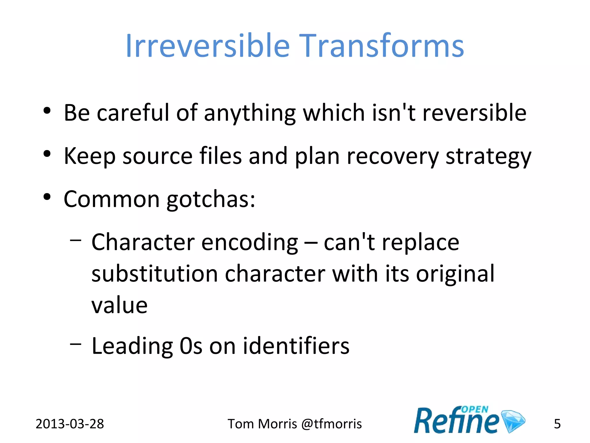 Irreversible Transforms
 ●
     Be careful of anything which isn't reversible
 ●
     Keep source files and plan recovery strategy
 ●
     Common gotchas:
     –   Character encoding – can't replace
         substitution character with its original
         value
     –   Leading 0s on identifiers

2013-03-28            Tom Morris @tfmorris           5
 