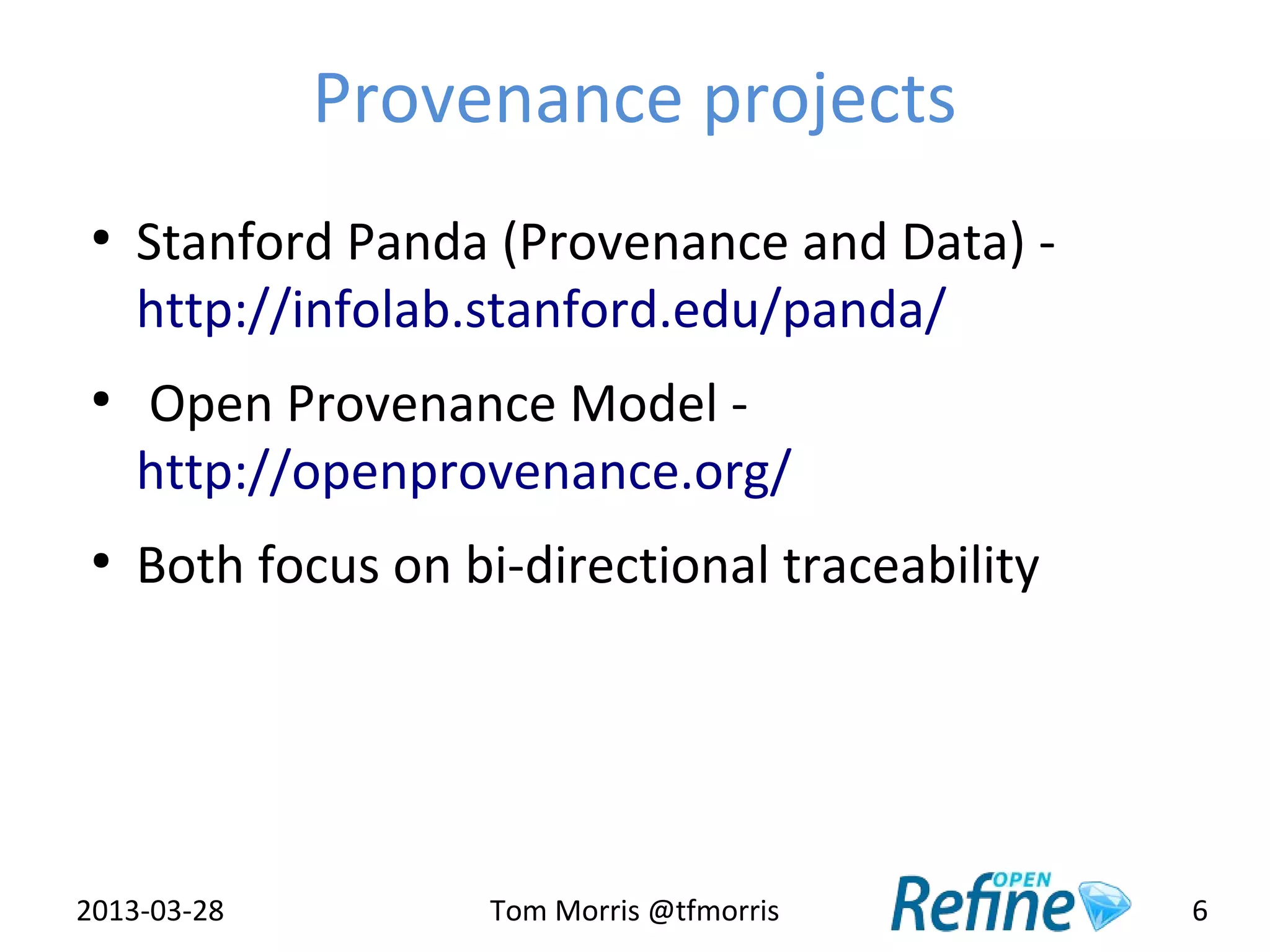 Provenance projects
 ●
     Stanford Panda (Provenance and Data) -
     http://infolab.stanford.edu/panda/
 ●
     Open Provenance Model -
     http://openprovenance.org/
 ●
     Both focus on bi-directional traceability




2013-03-28           Tom Morris @tfmorris        6
 