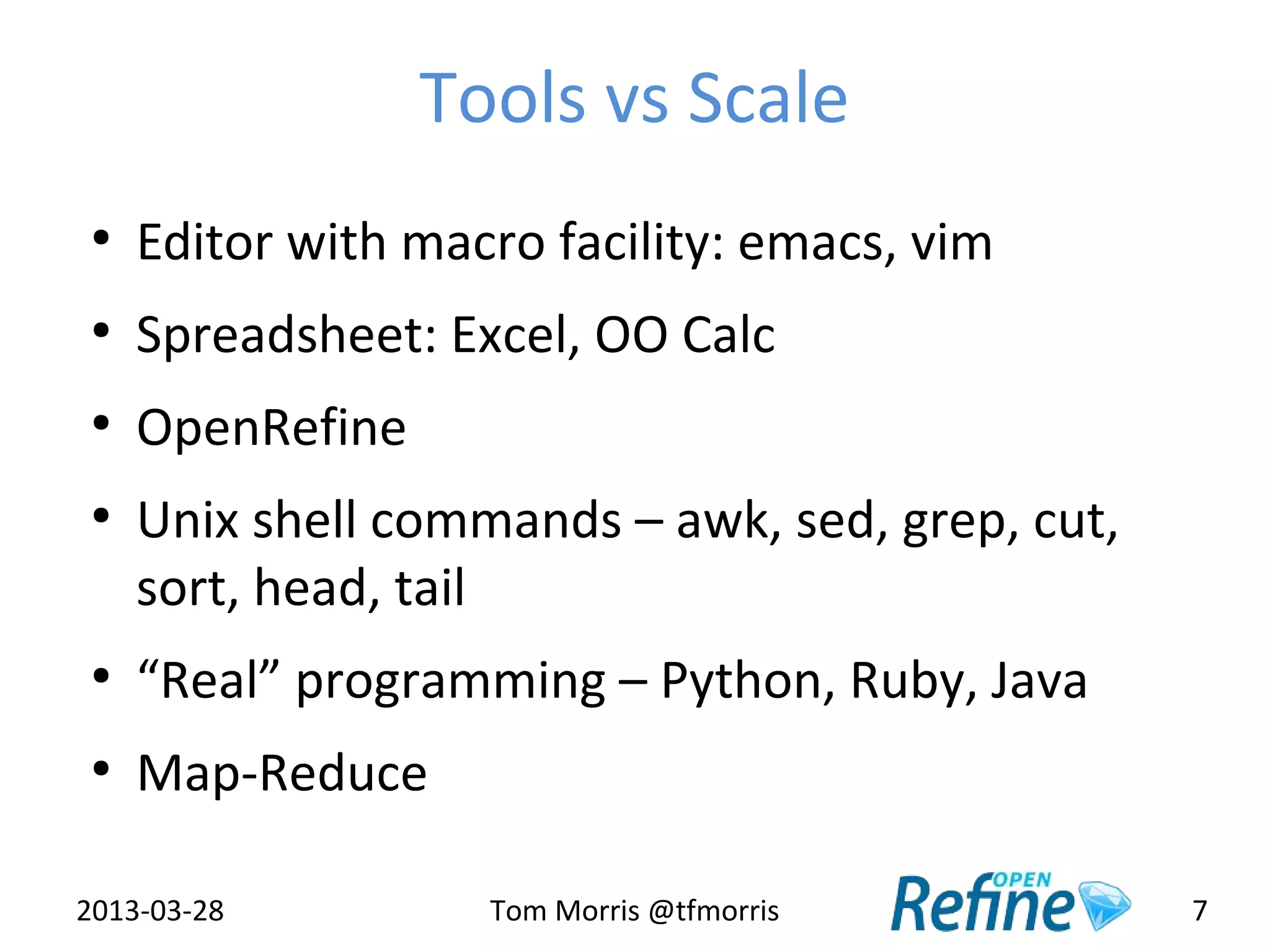 Tools vs Scale
 ●
     Editor with macro facility: emacs, vim
 ●
     Spreadsheet: Excel, OO Calc
 ●
     OpenRefine
 ●
     Unix shell commands – awk, sed, grep, cut,
     sort, head, tail
 ●
     “Real” programming – Python, Ruby, Java
 ●
     Map-Reduce

2013-03-28          Tom Morris @tfmorris          7
 
