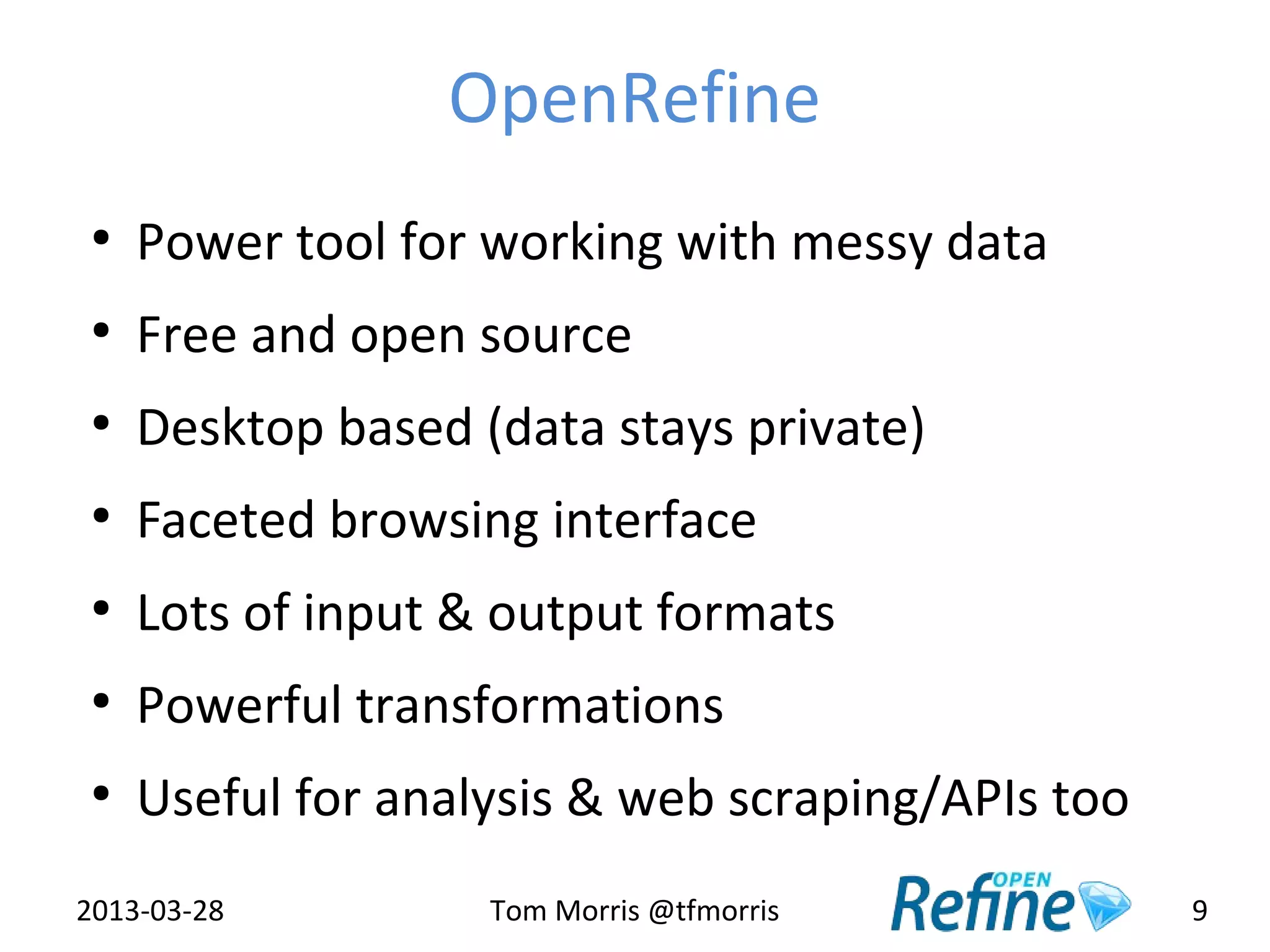 OpenRefine
 ●
     Power tool for working with messy data
 ●
     Free and open source
 ●
     Desktop based (data stays private)
 ●
     Faceted browsing interface
 ●
     Lots of input & output formats
 ●
     Powerful transformations
 ●
     Useful for analysis & web scraping/APIs too
2013-03-28          Tom Morris @tfmorris           9
 