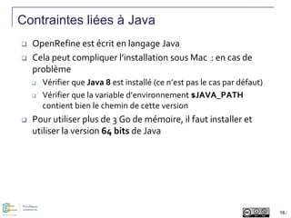 Contraintes liées à Java
 OpenRefine est écrit en langage Java
 Cela peut compliquer l’installation sous Mac : en cas de...
