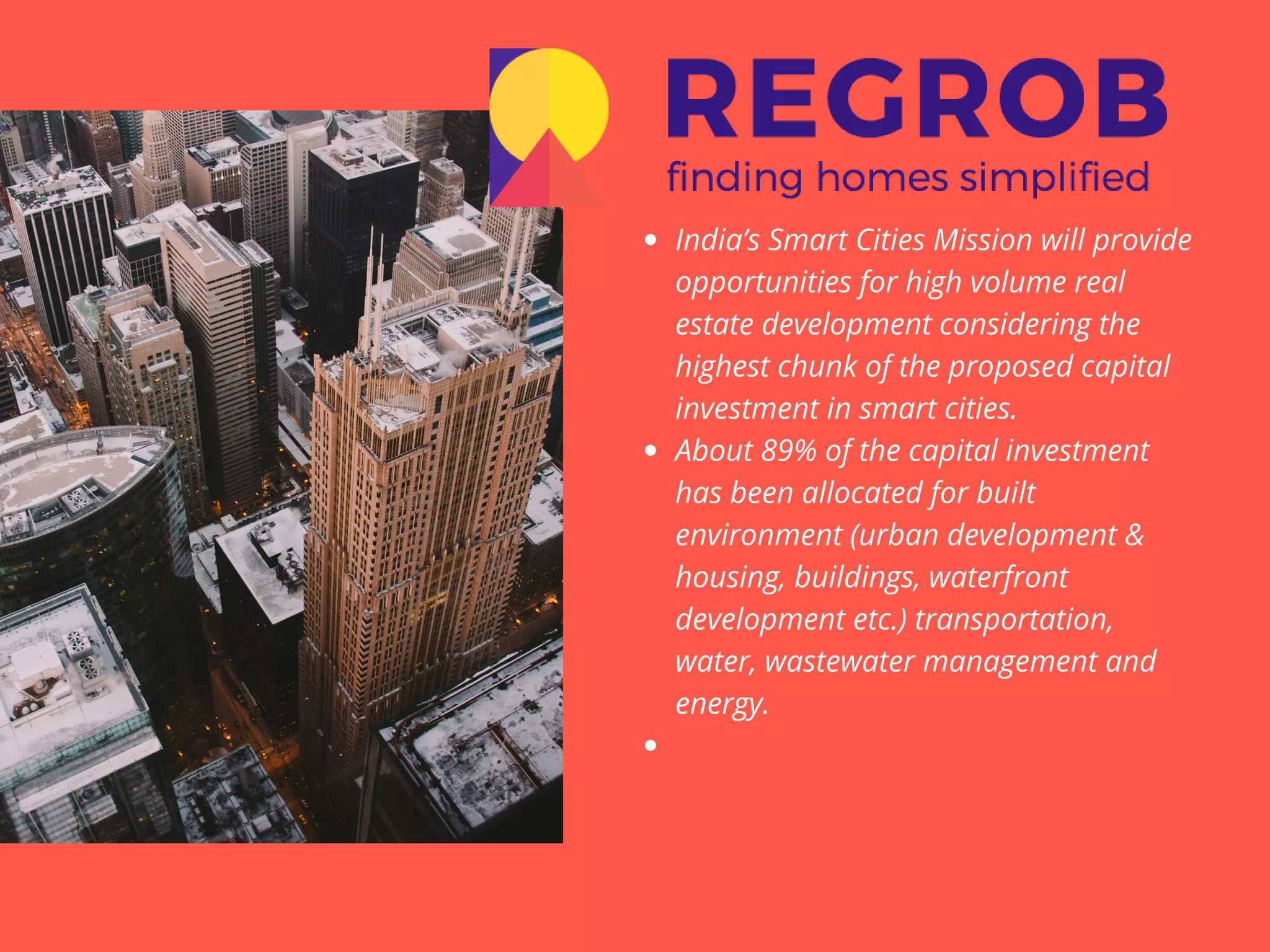 India’s Smart Cities Mission will provide
opportunities for high volume real
estate development considering the
highest chunk of the proposed capital
investment in smart cities.
About 89% of the capital investment
has been allocated for built
environment (urban development &
housing, buildings, waterfront
development etc.) transportation,
water, wastewater management and
energy.