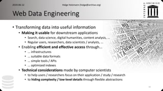 Web Data Engineering
• Transforming data into useful information
• Making it usable for downstream applications
• Search, data science, digital humanities, content analysis, ...
• Regular users, researchers, data scientists / analysts, ...
• Enabling efficient and effective access through...
• ... infrastructures
• ... suitable data formats
• ... simple tools / APIs
• ... optimized indexes
• Technical considerations made by computer scientists
• to help users / researchers focus on their application / study / research
• to hiding complexity / low-level details through flexible abstractions
2019-06-12 Helge Holzmann (helge@archive.org)
10
 