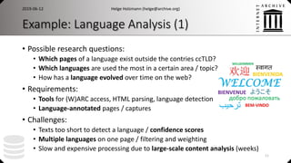 Example: Language Analysis (1)
• Possible research questions:
• Which pages of a language exist outside the contries ccTLD?
• Which languages are used the most in a certain area / topic?
• How has a language evolved over time on the web?
• Requirements:
• Tools for (W)ARC access, HTML parsing, language detection
• Language-annotated pages / captures
• Challenges:
• Texts too short to detect a language / confidence scores
• Multiple languages on one page / filtering and weighting
• Slow and expensive processing due to large-scale content analysis (weeks)
2019-06-12 Helge Holzmann (helge@archive.org)
11
 