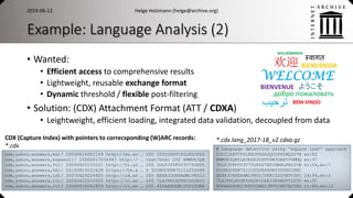 Example: Language Analysis (2)
• Wanted:
• Efficient access to comprehensive results
• Lightweight, reusable exchange format
• Dynamic threshold / flexible post-filtering
• Solution: (CDX) Attachment Format (ATT / CDXA)
• Leightweight, efficient loading, integrated data validation, decoupled from data
2019-06-12 Helge Holzmann (helge@archive.org)
12
# Language detection using 'square leaf' approach
Y2P2LXHTCPGLNZOFAZASQSSPN2WQGZ7W es:82
RMMUE3QW6LEGK6XSODPVSW3GAB5VUMMQ es:97
3OLFJYPP5Y3V75OPD57BTIHNHLPHL5IW fr:54,en:7
5CUBOU4KW75IILS5D6H6DR53YDHS3ZWI
XEXA32HHEAHWLVN52JYKNIZZSVBYV3PC id:94,en:2
7LZJPKLXDVE5DG2RIOZA33N4BUPY2D3Y en:97
45PAAZHDBCJY65YSBXIJEVVCHN7QCYHX it:80,en:12
com,yahoo,answers,es)/ 20060616001149 http://es.an … 200 Y2P2LXHTCPGLNZOFAZ
com,yahoo,answers,espanol)/ 20060617034947 http:// … text/html 200 RMMUE3QW
com,yahoo,answers,fr)/ 20060625153331 http://fr.an … 200 3OLFJYPP5Y3V75OPD5
com,yahoo,answers,hk)/ 20150819101628 https://hk.a … 0 5CUBOU4KW75IILS5D6H6
com,yahoo,answers,id)/ 20070629224925 http://id.an … 200 XEXA32HHEAHWLVN52J
com,yahoo,answers,in)/ 20060422210325 http://in.an … 200 7LZJPKLXDVE5DG2RIO
com,yahoo,answers,it)/ 20060618041859 http://it.an … 200 45PAAZHDBCJY65YSBX
*.cdx.lang_2017-18_v2.cdxa.gzCDX (Capture Index) with pointers to correcsponding (W)ARC records:
*.cdx
 