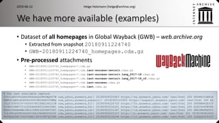 We have more available (examples)
• Dataset of all homepages in Global Wayback (GWB) – web.archive.org
• Extracted from snapshot 20180911224740
• GWB-20180911224740_homepages.cdx.gz
• Pre-processed attachments
• GWB-20180911224740_homepages-*.cdx.gz
• GWB-20180911224740_homepages-*.cdx.last-success-revisit.cdxa.gz
• GWB-20180911224740_homepages-*.cdx.last-success-revisit.lang_2017-18.cdxa.gz
• GWB-20180911224740_homepages-*.cdx.last-success-revisit.lang_2017-18_v2.cdxa.gz
• GWB-20180911224740_homepages-*.cdx.last-success.cdxa.gz
• GWB-20180911224740_homepages-*.cdx.last.cdxa.gz
2019-06-12 Helge Holzmann (helge@archive.org)
13
# The last available capture
Y2P2LXHTCPGLNZOFAZASQSSPN2WQGZ7W com,yahoo,answers,es)/ 20180904025943 https://es.answers.yahoo.com/ text/html 200 GG5KH5IZBH3X
RMMUE3QW6LEGK6XSODPVSW3GAB5VUMMQ com,yahoo,answers,espanol)/ 20180905123902 https://espanol.answers.yahoo.com/ text/html 200 EA
3OLFJYPP5Y3V75OPD57BTIHNHLPHL5IW com,yahoo,answers,fr)/ 20180904220720 https://fr.answers.yahoo.com/ text/html 200 PHFBMN4ZE5CF
5CUBOU4KW75IILS5D6H6DR53YDHS3ZWI com,yahoo,answers,hk)/ 20180903232241 https://hk.answers.yahoo.com/ text/html 200 ELEYZG4TWCM5
XEXA32HHEAHWLVN52JYKNIZZSVBYV3PC com,yahoo,answers,id)/ 20180903231347 https://id.answers.yahoo.com/ text/html 200 SNSCWXFNXPO5
7LZJPKLXDVE5DG2RIOZA33N4BUPY2D3Y com,yahoo,answers,in)/ 20180906005337 http://in.answers.yahoo.com/ text/html 301 7E7XC5R5K34US
45PAAZHDBCJY65YSBXIJEVVCHN7QCYHX com,yahoo,answers,it)/ 20180903232244 https://it.answers.yahoo.com/ text/html 200 LSSQLAY2SJY5
 