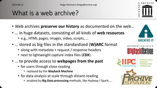 What is a web archive?
• Web archives preserve our history as documented on the web…
• … in huge datasets, consisting of all kinds of web resources
• e.g., HTML pages, images, video, scripts, …
• … stored as big files in the standardized (W)ARC format
• along with metadata + request / response headers
• next to lightweight capture index files (CDX)
• … to provide access to webpages from the past
• for users through close reading
• replayed by the Wayback Machine
• for data analysis at scale through distant-reading
• enabled by Big Data processing methods, like Hadoop / Spark, …
Helge Holzmann (helge@archive.org)2019-06-12
 