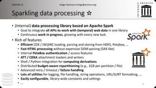 Sparkling data processing ☆
• (Internal) data processing library based on Apache Spark
• Goal to integrate all APIs to work with (temporal) web data in one library
• Continuous work in progress, growing with every new task
• Rich of features
• Efficient CDX / (W)ARC loading, parsing and storing from HDFS, Petabox, …
• Fast HTML processing without expensive DOM parsing (SAX-like)
• Internal PetaBox authentication / access features
• ATT / CDXA attachment loaders and writers
• Shell / Python integration for computing derivations
• Distributed budget-aware repartitioning (e.g., 1GB per partition / file)
• Advanced retry / timeout / failure handling
• Lots of utilities for logging, file handling, string operations, URL/SURT formatting, …
• Easily configurable, library-wide constants and settings
• …
Helge Holzmann (helge@archive.org)2019-06-12
20
 