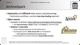 ArchiveSpark
• Expressive and efficient data access and processing
• Declarative workflows, seamless two step loading approach
• Open source
• Available on GitHub: https://github.com/helgeho/ArchiveSpark
• with documentation, docker image, and recipes for common tasks
• Modular / extensible
• Various DataSpecifications and EnrichFunctions
• ArchiveSpark-server: Web service API for ArchiveSpark
• https://github.com/helgeho/ArchiveSpark-server
• Generalizable for archival collections beyond Web archives
• …
Helge Holzmann (helge@archive.org)2019-06-12
21
[Helge Holzmann, Vinay Goel and Avishek Anand. ArchiveSpark: Efficient Web Archive Access, Extraction and Derivation. JCDL 2016]
[Helge Holzmann, Emily Novak Gustainis and Vinay Goel. Universal Distant Reading through Metadata Proxies with ArchiveSpark. IEEE BigData 2017]
 