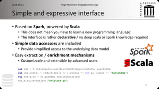 Simple and expressive interface
• Based on Spark, powered by Scala
• This does not mean you have to learn a new programming language!
• The interface is rather declarative / no deep scala or spark knowledge required
• Simple data accessors are included
• Provide simplified access to the underlying data model
• Easy extraction / enrichment mechanisms
• Customizable and extensible by advanced users
Helge Holzmann (helge@archive.org)
val rdd = ArchiveSpark.load(WarcCdxHdfsSpec(cdxPath, warcPath))
val onlineHtml = rdd.filter(r => r.status == 200 && r.mime == "text/html")
val entities = onlineHtml.enrich(Entities)
entities.saveAsJson("entities.gz")
22
2019-06-12
 