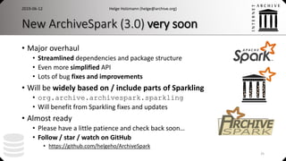 New ArchiveSpark (3.0) very soon
• Major overhaul
• Streamlined dependencies and package structure
• Even more simplified API
• Lots of bug fixes and improvements
• Will be widely based on / include parts of Sparkling
• org.archive.archivespark.sparkling
• Will benefit from Sparkling fixes and updates
• Almost ready
• Please have a little patience and check back soon…
• Follow / star / watch on GitHub
• https://github.com/helgeho/ArchiveSpark
Helge Holzmann (helge@archive.org)2019-06-12
25
 