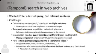 (Temporal) search in web archives
• Wanted: Enter a textual query, find relevant captures
• Challenges:
• Documents are temporal / consist of multiple versions
• New captures could near-duplicates or relevant changes
• Temporal relevance in addition to textual relevance
• Relevance to the query is not always encoded in the content
• Information needs / query intents are different from traditional IR
• Mostly navigational: Under which URL can I find a specific resource?
• How to turn (temporal) graphs into a searchable index?
• Integrate full-text, titles, headlines, anchor texts, ...?
• Convert into a format supported by Information Retrieval systems, e.g. ElasticSearch
• Adaptation of existing retrieval models
2019-06-12 Helge Holzmann (helge@archive.org)
9
 