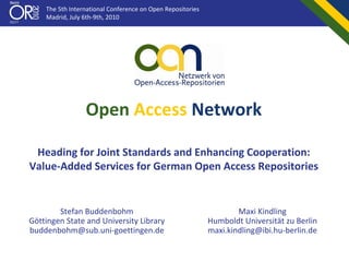 The 5th International Conference on Open Repositories
    Madrid, July 6th‐9th, 2010




                 Open Access Network

 Heading for Joint Standards and Enhancing Cooperation:
Value‐Added Services for German Open Access Repositories


        Stefan Buddenbohm                                           Maxi Kindling
Göttingen State and University Library                      Humboldt Universität zu Berlin
buddenbohm@sub.uni‐goettingen.de                            maxi.kindling@ibi.hu‐berlin.de
 