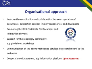 Organisational approach
•   Improve the coordination and collaboration between operators of 
    documents, publication services (mainly repositories) and developers

•   Promoting the DINI Certificate for Document and
    Publication Services

•   Support for the repository community, 
    e.g. guidelines, workshops

•   Communication of the above‐mentioned services  by several means to the 
    end users 

•   Cooperation with partners, e.g. Information platform Open‐Access.net
 