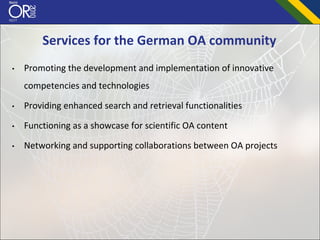 Services for the German OA community
•   Promoting the development and implementation of innovative 
    competencies and technologies

•   Providing enhanced search and retrieval functionalities 

•   Functioning as a showcase for scientific OA content

•   Networking and supporting collaborations between OA projects 
 