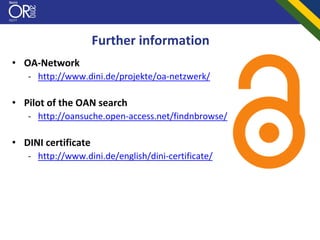 Further information
• OA‐Network
   ‐ http://www.dini.de/projekte/oa‐netzwerk/

• Pilot of the OAN search
   ‐ http://oansuche.open‐access.net/findnbrowse/

• DINI certificate
   ‐ http://www.dini.de/english/dini‐certificate/
 