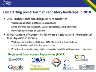 Our starting point: German repository landscape in 2010
• 200+ institutional and disciplinary repositories
   ‐ Various repository platforms operational
   ‐ Large differences in design, size of collections, and coverage
   ‐ Heterogenous types of content
• Enhancement of content visibility on a national and international 
  level by various means
   ‐ Widespread implementation of OAI‐PMH, but still deficits in 
     standardization and data harmonization
   ‐ Prominent repository registries, repository collaborations, search engines:
 