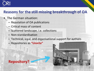 Reasons for the still missing breakthrough of OA
• The German situation:
   –   Reputation of OA publications
   –   Critical mass of content
   –   Scattered landscape, i.e. collections
   –   Non‐standardisation
   –   Technical, legal, and organisational support for authors
   –   Repositories as “Unorte”




   Repository?
 