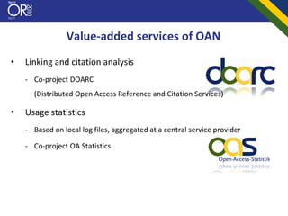 Value‐added services of OAN
•   Linking and citation analysis
    ‐ Co‐project DOARC 
      (Distributed Open Access Reference and Citation Services)

•   Usage statistics
    ‐ Based on local log files, aggregated at a central service provider

    ‐ Co‐project OA Statistics
 